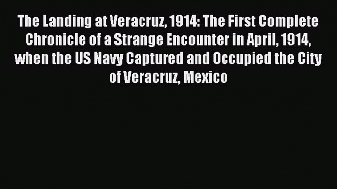 Download The Landing at Veracruz 1914: The First Complete Chronicle of a Strange Encounter