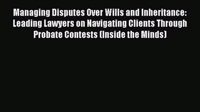 Read Managing Disputes Over Wills and Inheritance: Leading Lawyers on Navigating Clients Through