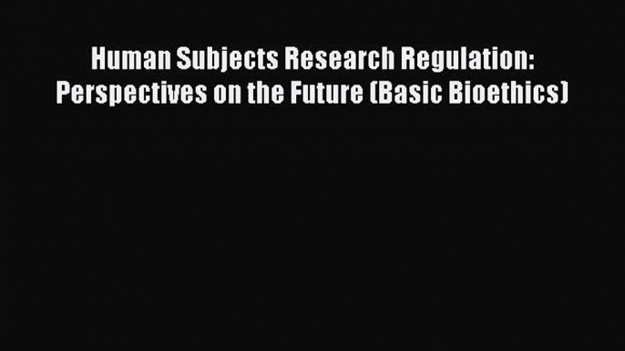 Read Human Subjects Research Regulation: Perspectives on the Future (Basic Bioethics) Ebook