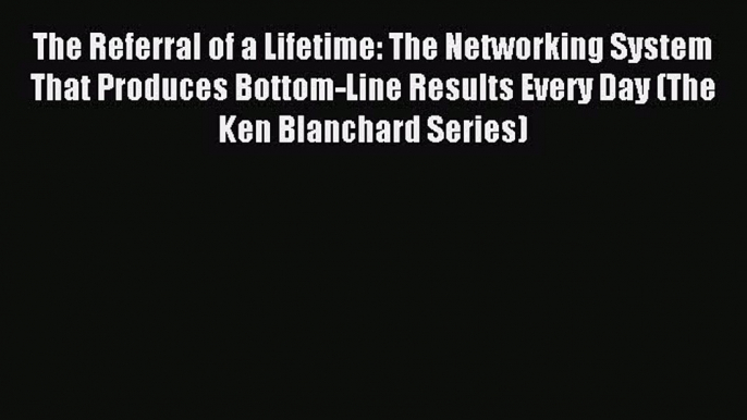 Download The Referral of a Lifetime: The Networking System That Produces Bottom-Line Results