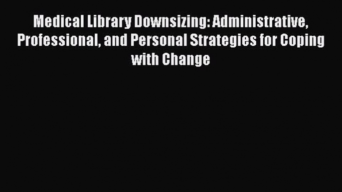 Read Medical Library Downsizing: Administrative Professional and Personal Strategies for Coping