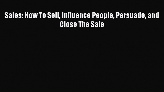 Read Sales: How To Sell Influence People Persuade and Close The Sale Ebook Free