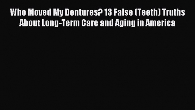 Read Who Moved My Dentures? 13 False (Teeth) Truths About Long-Term Care and Aging in America