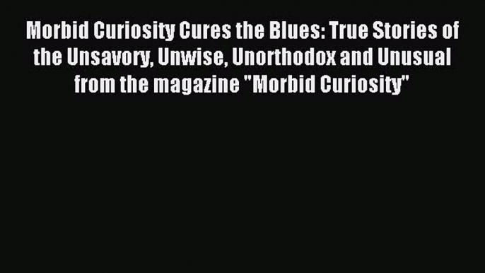 Read Morbid Curiosity Cures the Blues: True Stories of the Unsavory Unwise Unorthodox and Unusual