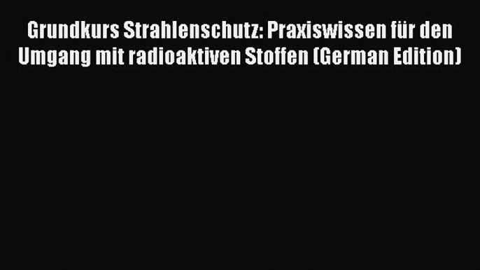 Read Grundkurs Strahlenschutz: Praxiswissen für den Umgang mit radioaktiven Stoffen (German