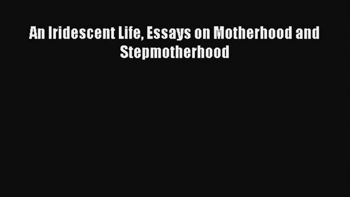 Read An Iridescent Life Essays on Motherhood and Stepmotherhood Ebook Free