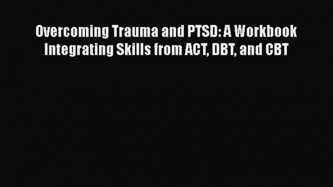 Read Overcoming Trauma and PTSD: A Workbook Integrating Skills from ACT DBT and CBT PDF Online