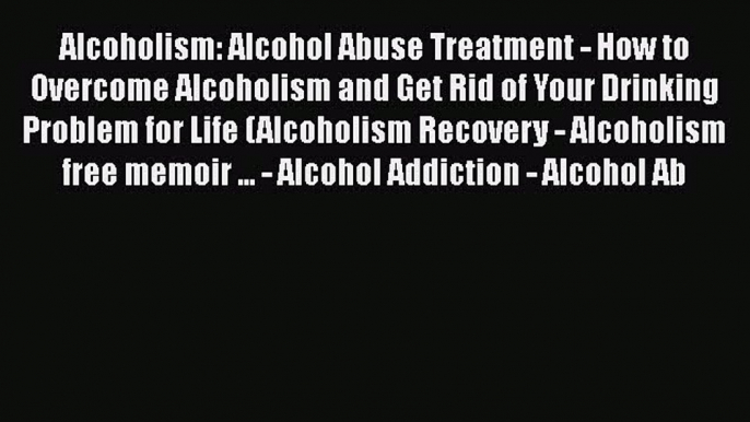 Read Alcoholism: Alcohol Abuse Treatment - How to Overcome Alcoholism and Get Rid of Your Drinking