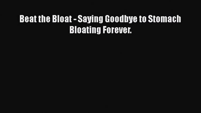 Read Beat the Bloat - Saying Goodbye to Stomach Bloating Forever. PDF Free