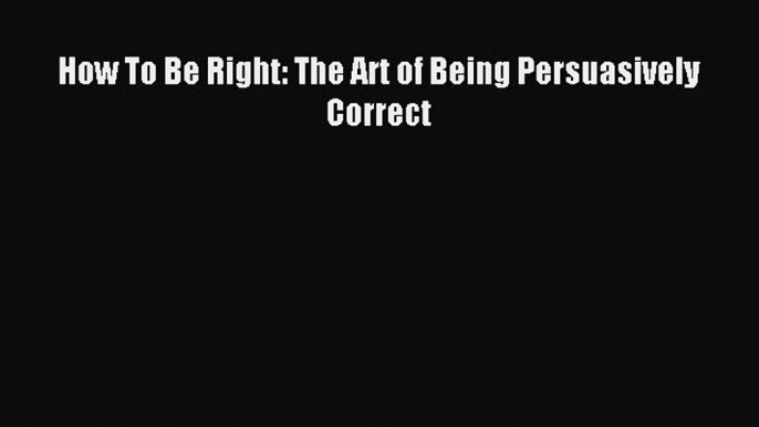 Download How To Be Right: The Art of Being Persuasively Correct PDF Free