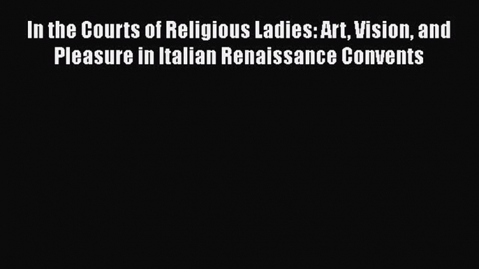 Read In the Courts of Religious Ladies: Art Vision and Pleasure in Italian Renaissance Convents