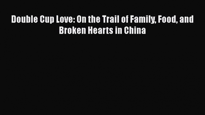 Read Double Cup Love: On the Trail of Family Food and Broken Hearts in China PDF Free