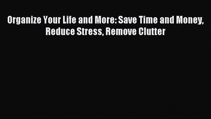 Read Organize Your Life and More: Save Time and Money Reduce Stress Remove Clutter PDF Online