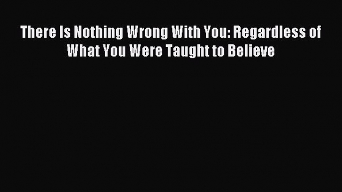 Read There Is Nothing Wrong With You: Regardless of What You Were Taught to Believe PDF Free