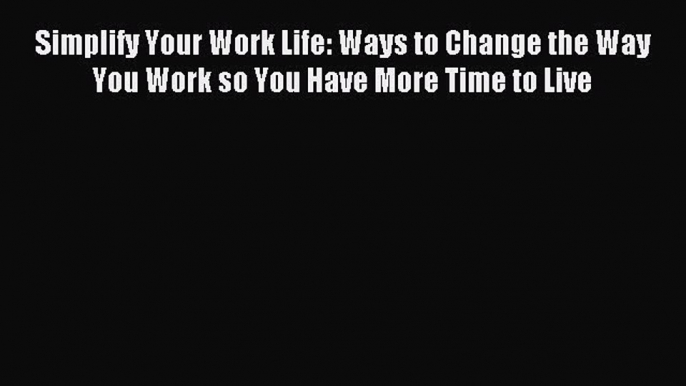 Read Simplify Your Work Life: Ways to Change the Way You Work so You Have More Time to Live
