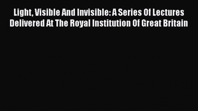 Download Light Visible And Invisible: A Series Of Lectures Delivered At The Royal Institution