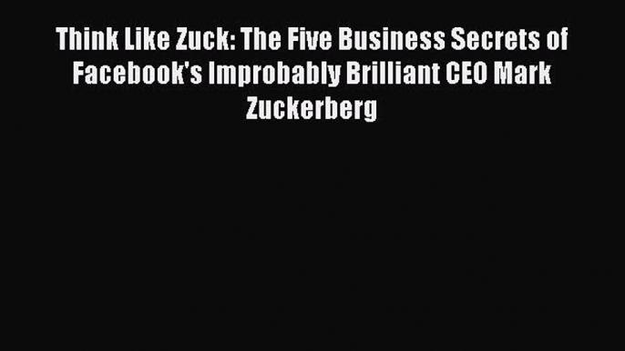 Read Think Like Zuck: The Five Business Secrets of Facebook's Improbably Brilliant CEO Mark