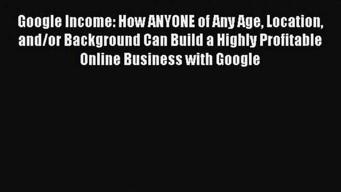 Read Google Income: How ANYONE of Any Age Location and/or Background Can Build a Highly Profitable