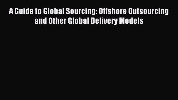 Read A Guide to Global Sourcing: Offshore Outsourcing and Other Global Delivery Models Ebook