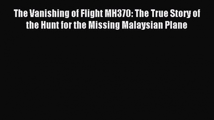 Read The Vanishing of Flight MH370: The True Story of the Hunt for the Missing Malaysian Plane