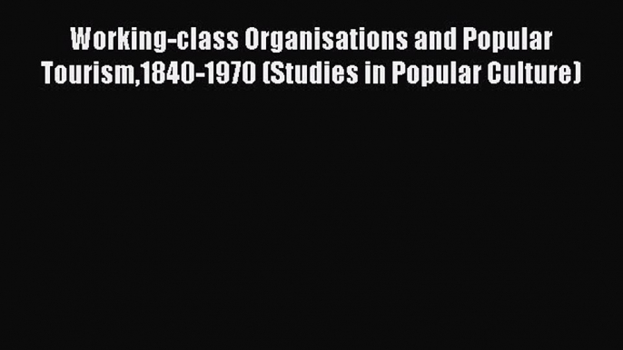 Read Working-class Organisations and Popular Tourism1840-1970 (Studies in Popular Culture)