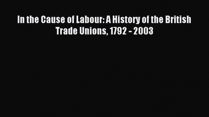 Read In the Cause of Labour: A History of the British Trade Unions 1792 - 2003 Ebook Online