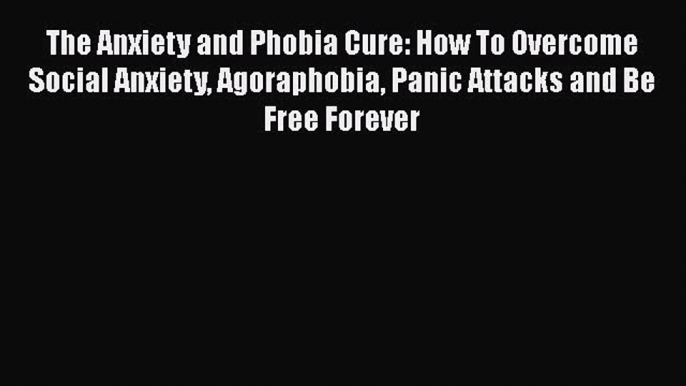 Download The Anxiety and Phobia Cure: How To Overcome Social Anxiety Agoraphobia Panic Attacks