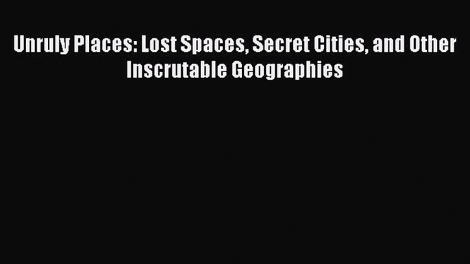 Download Unruly Places: Lost Spaces Secret Cities and Other Inscrutable Geographies Ebook Online