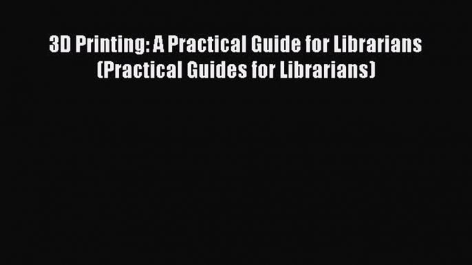 Read 3D Printing: A Practical Guide for Librarians (Practical Guides for Librarians) Ebook