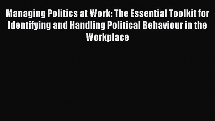 Read Managing Politics at Work: The Essential Toolkit for Identifying and Handling Political