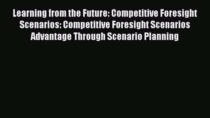 Read Learning from the Future: Competitive Foresight Scenarios: Competitive Foresight Scenarios