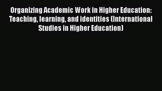 Read Organizing Academic Work in Higher Education: Teaching learning and identities (International