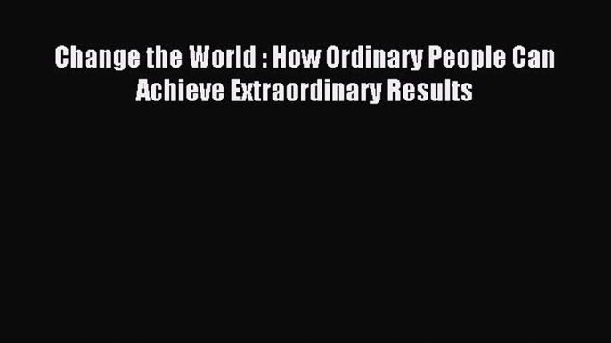 Read Change the World : How Ordinary People Can Achieve Extraordinary Results Ebook Free