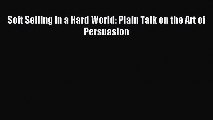 Download Soft Selling in a Hard World: Plain Talk on the Art of Persuasion PDF Online