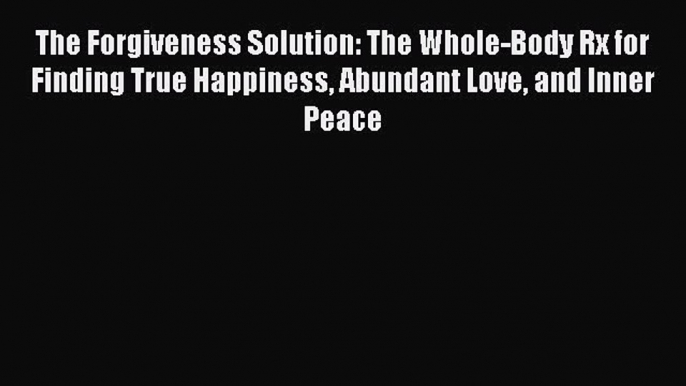 Read The Forgiveness Solution: The Whole-Body Rx for Finding True Happiness Abundant Love and