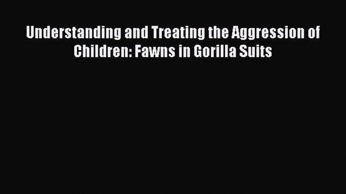 [Download] Understanding and Treating the Aggression of Children: Fawns in Gorilla Suits [Download]
