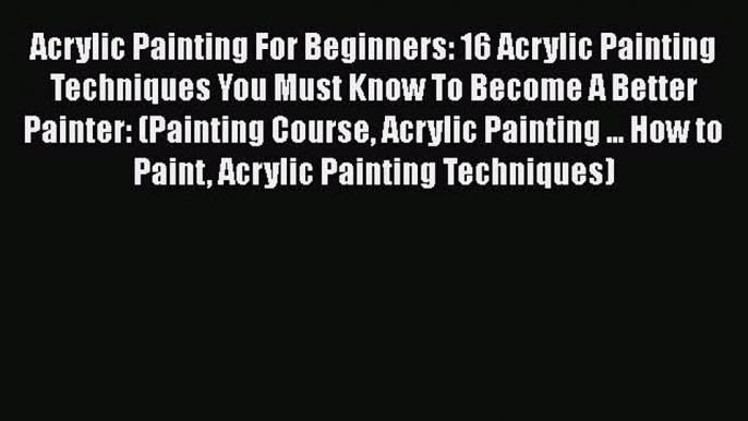 Read Acrylic Painting For Beginners: 16 Acrylic Painting Techniques You Must Know To Become