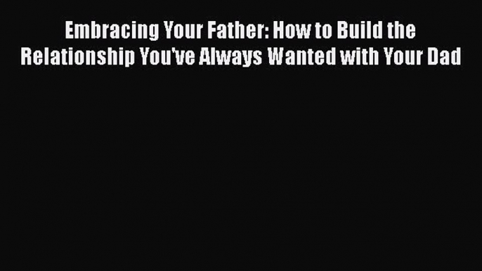 Read Embracing Your Father: How to Build the Relationship You've Always Wanted with Your Dad