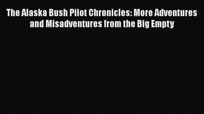 Download The Alaska Bush Pilot Chronicles: More Adventures and Misadventures from the Big Empty