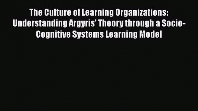 Download The Culture of Learning Organizations: Understanding Argyris' Theory through a Socio-Cognitive