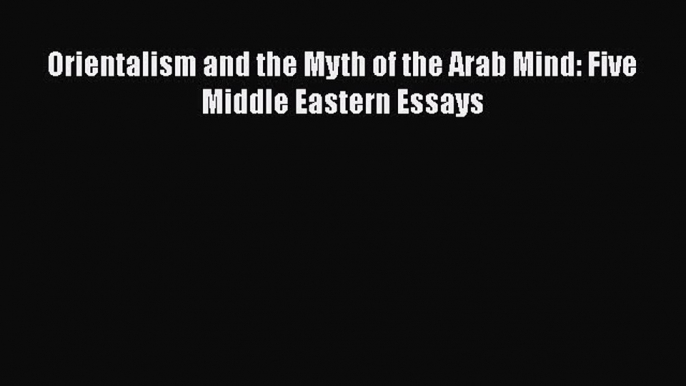 Read Orientalism and the Myth of the Arab Mind: Five Middle Eastern Essays Ebook Online