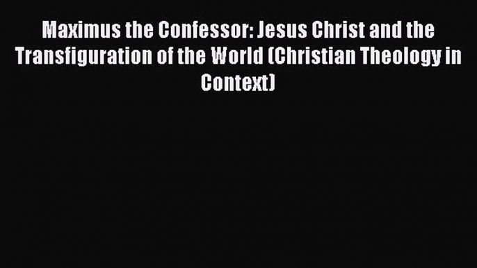 Read Maximus the Confessor: Jesus Christ and the Transfiguration of the World (Christian Theology