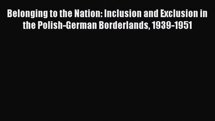 Read Belonging to the Nation: Inclusion and Exclusion in the Polish-German Borderlands 1939-1951