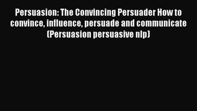 Read Persuasion: The Convincing Persuader How to convince influence persuade and communicate