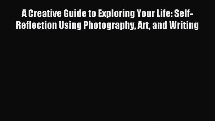 Read A Creative Guide to Exploring Your Life: Self-Reflection Using Photography Art and Writing