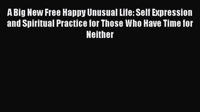 Download A Big New Free Happy Unusual Life: Self Expression and Spiritual Practice for Those