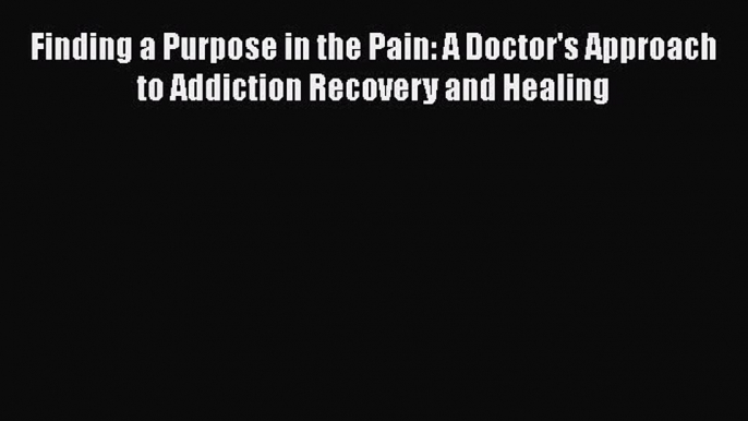 PDF Finding a Purpose in the Pain: A Doctor's Approach to Addiction Recovery and Healing Free