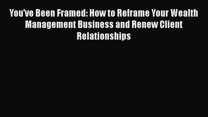 Download You've Been Framed: How to Reframe Your Wealth Management Business and Renew Client