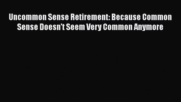 Read Uncommon Sense Retirement: Because Common Sense Doesn't Seem Very Common Anymore Ebook