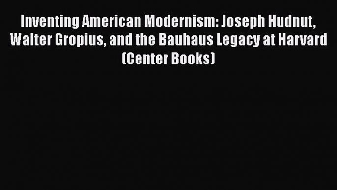 Read Inventing American Modernism: Joseph Hudnut Walter Gropius and the Bauhaus Legacy at Harvard